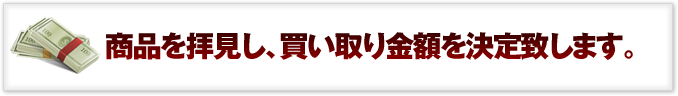 商品を拝見し、買い取り金額を決定致します。