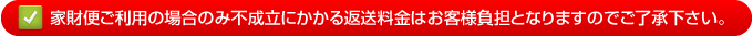 家財便ご利用の場合のみ不成立にかかる返送料金はお客様負担となりますのでご了承下さい。