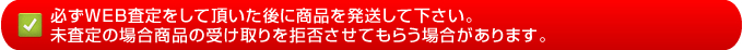 必ずＷＥＢ査定をして頂いた後に商品を発送して下さい。
未査定の場合商品の受け取りを拒否させてもらう場合があります。