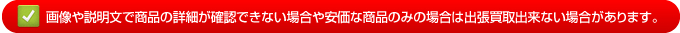 画像や説明文で商品の詳細が確認できない場合や安価な商品のみの場合は出張買取出来ない場合があります。